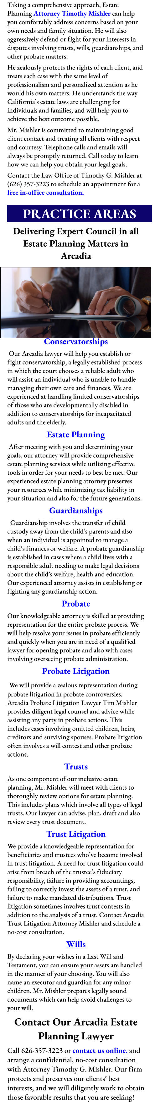 Taking a comprehensive approach, Estate Planning Attorney Timothy Mishler can help you comfortably address concerns based on your own needs and family situation. He will also aggressively defend or fight for your interests in disputes involving trusts, wills, guardianships, and other probate matters. He zealously protects the rights of each client, and treats each case with the same level of professionalism and personalized attention as he would his own matters. He understands the way California’s estate laws are challenging for individuals and families, and will help you to achieve the best outcome possible. Mr. Mishler is committed to maintaining good client contact and treating all clients with respect and courtesy. Telephone calls and emails will always be promptly returned. Call today to learn how we can help you obtain your legal goals. Contact the Law Office of Timothy G. Mishler at (626) 357-3223 to schedule an appointment for a free in-office consultation.        PRACTICE AREAS       Delivering Expert Council in all Estate Planning Matters in Arcadia          Conservatorships  Our Arcadia lawyer will help you establish or fight conservatorship, a legally established process in which the court chooses a reliable adult who will assist an individual who is unable to handle managing their own care and finances. We are experienced at handling limited conservatorships of those who are developmentally disabled in addition to conservatorships for incapacitated adults and the elderly. Estate Planning  After meeting with you and determining your goals, our attorney will provide comprehensive estate planning services while utilizing effective tools in order for your needs to best be met. Our experienced estate planning attorney preserves your resources while minimizing tax liability in your situation and also for the future generations. Guardianships   Guardianship involves the transfer of child custody away from the child’s parents and also when an individual is appointed to manage a child’s finances or welfare. A probate guardianship is established in cases where a child lives with a responsible adult needing to make legal decisions about the child’s welfare, health and education. Our experienced attorney assists in establishing or fighting any guardianship action. Probate Our knowledgeable attorney is skilled at providing representation for the entire probate process. We will help resolve your issues in probate efficiently and quickly when you are in need of a qualified lawyer for opening probate and also with cases involving overseeing probate administration. Probate Litigation  We will provide a zealous representation during probate litigation in probate controversies. Arcadia Probate Litigation Lawyer Tim Mishler provides diligent legal counsel and advice while assisting any party in probate actions. This includes cases involving omitted children, heirs, creditors and surviving spouses. Probate litigation often involves a will contest and other probate actions. Trusts As one component of our inclusive estate planning, Mr. Mishler will meet with clients to thoroughly review options for estate planning. This includes plans which involve all types of legal trusts. Our lawyer can advise, plan, draft and also review every trust document.  Trust Litigation  We provide a knowledgeable representation for beneficiaries and trustees who’ve become involved in trust litigation. A need for trust litigation could arise from breach of the trustee’s fiduciary responsibility, failure in providing accountings, failing to correctly invest the assets of a trust, and failure to make mandated distributions. Trust litigation sometimes involves trust contests in addition to the analysis of a trust. Contact Arcadia Trust Litigation Attorney Mishler and schedule a no-cost consultation. Wills  By declaring your wishes in a Last Will and Testament, you can ensure your assets are handled in the manner of your choosing. You will also name an executor and guardian for any minor children. Mr. Mishler prepares legally sound documents which can help avoid challenges to your will. Contact Our Arcadia Estate Planning Lawyer Call 626-357-3223 or contact us online. and arrange a confidential, no-cost consultation with Attorney Timothy G. Mishler. Our firm protects and preserves our clients’ best interests, and we will diligently work to obtain those favorable results that you are seeking!